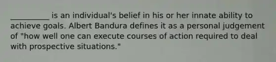 __________ is an individual's belief in his or her innate ability to achieve goals. Albert Bandura defines it as a personal judgement of "how well one can execute courses of action required to deal with prospective situations."