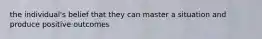 the individual's belief that they can master a situation and produce positive outcomes