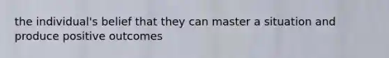 the individual's belief that they can master a situation and produce positive outcomes