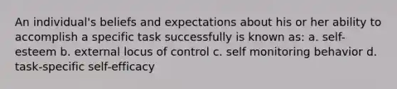 An individual's beliefs and expectations about his or her ability to accomplish a specific task successfully is known as: a. self-esteem b. external locus of control c. self monitoring behavior d. task-specific self-efficacy