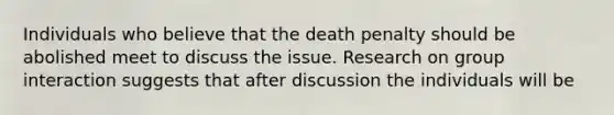 Individuals who believe that the death penalty should be abolished meet to discuss the issue. Research on group interaction suggests that after discussion the individuals will be