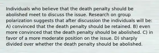 Individuals who believe that the death penalty should be abolished meet to discuss the issue. Research on group polarization suggests that after discussion the individuals will be: A) convinced that the death penalty should be retained. B) even more convinced that the death penalty should be abolished. C) in favor of a more moderate position on the issue. D) sharply divided over whether the death penalty should be abolished.