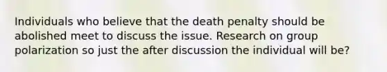 Individuals who believe that the death penalty should be abolished meet to discuss the issue. Research on group polarization so just the after discussion the individual will be?