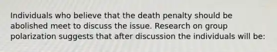 Individuals who believe that the death penalty should be abolished meet to discuss the issue. Research on group polarization suggests that after discussion the individuals will be: