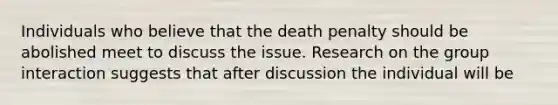 Individuals who believe that the death penalty should be abolished meet to discuss the issue. Research on the group interaction suggests that after discussion the individual will be