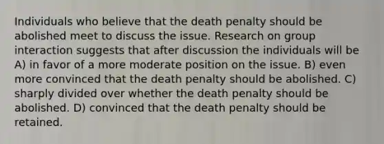 Individuals who believe that the death penalty should be abolished meet to discuss the issue. Research on group interaction suggests that after discussion the individuals will be A) in favor of a more moderate position on the issue. B) even more convinced that the death penalty should be abolished. C) sharply divided over whether the death penalty should be abolished. D) convinced that the death penalty should be retained.