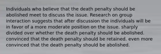 Individuals who believe that the death penalty should be abolished meet to discuss the issue. Research on group interaction suggests that after discussion the individuals will be in favor of a more moderate position on the issue. sharply divided over whether the death penalty should be abolished. convinced that the death penalty should be retained. even more convinced that the death penalty should be abolished.