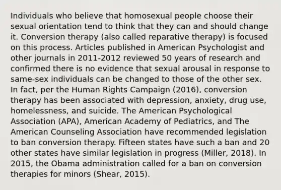 Individuals who believe that homosexual people choose their sexual orientation tend to think that they can and should change it. Conversion therapy (also called reparative therapy) is focused on this process. Articles published in American Psychologist and other journals in 2011-2012 reviewed 50 years of research and confirmed there is no evidence that sexual arousal in response to same-sex individuals can be changed to those of the other sex. In fact, per the Human Rights Campaign (2016), conversion therapy has been associated with depression, anxiety, drug use, homelessness, and suicide. The American Psychological Association (APA), American Academy of Pediatrics, and The American Counseling Association have recommended legislation to ban conversion therapy. Fifteen states have such a ban and 20 other states have similar legislation in progress (Miller, 2018). In 2015, the Obama administration called for a ban on conversion therapies for minors (Shear, 2015).