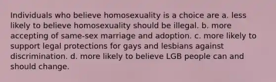 Individuals who believe homosexuality is a choice are a. less likely to believe homosexuality should be illegal. b. more accepting of same-sex marriage and adoption. c. more likely to support legal protections for gays and lesbians against discrimination. d. more likely to believe LGB people can and should change.