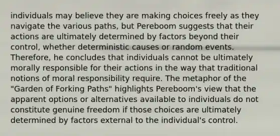 individuals may believe they are making choices freely as they navigate the various paths, but Pereboom suggests that their actions are ultimately determined by factors beyond their control, whether deterministic causes or random events. Therefore, he concludes that individuals cannot be ultimately morally responsible for their actions in the way that traditional notions of moral responsibility require. The metaphor of the "Garden of Forking Paths" highlights Pereboom's view that the apparent options or alternatives available to individuals do not constitute genuine freedom if those choices are ultimately determined by factors external to the individual's control.