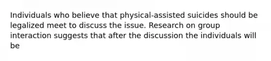 Individuals who believe that physical-assisted suicides should be legalized meet to discuss the issue. Research on group interaction suggests that after the discussion the individuals will be