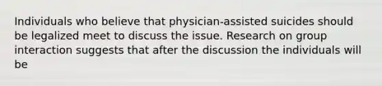 Individuals who believe that physician-<a href='https://www.questionai.com/knowledge/kiuzH74BfL-assisted-suicide' class='anchor-knowledge'>assisted suicide</a>s should be legalized meet to discuss the issue. Research on group interaction suggests that after the discussion the individuals will be