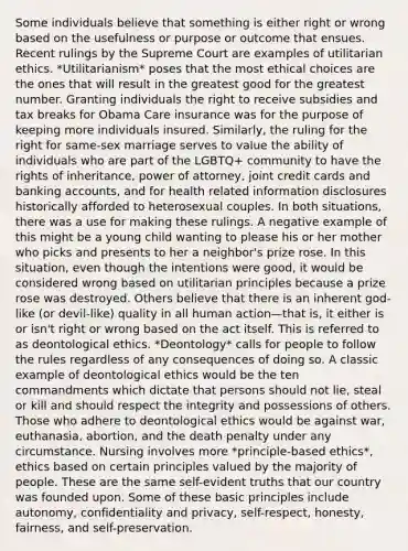 Some individuals believe that something is either right or wrong based on the usefulness or purpose or outcome that ensues. Recent rulings by the Supreme Court are examples of utilitarian ethics. *Utilitarianism* poses that the most ethical choices are the ones that will result in the greatest good for the greatest number. Granting individuals the right to receive subsidies and tax breaks for Obama Care insurance was for the purpose of keeping more individuals insured. Similarly, the ruling for the right for same-sex marriage serves to value the ability of individuals who are part of the LGBTQ+ community to have the rights of inheritance, power of attorney, joint credit cards and banking accounts, and for health related information disclosures historically afforded to heterosexual couples. In both situations, there was a use for making these rulings. A negative example of this might be a young child wanting to please his or her mother who picks and presents to her a neighbor's prize rose. In this situation, even though the intentions were good, it would be considered wrong based on utilitarian principles because a prize rose was destroyed. Others believe that there is an inherent god-like (or devil-like) quality in all human action—that is, it either is or isn't right or wrong based on the act itself. This is referred to as deontological ethics. *Deontology* calls for people to follow the rules regardless of any consequences of doing so. A classic example of deontological ethics would be the ten commandments which dictate that persons should not lie, steal or kill and should respect the integrity and possessions of others. Those who adhere to deontological ethics would be against war, euthanasia, abortion, and the death penalty under any circumstance. Nursing involves more *principle-based ethics*, ethics based on certain principles valued by the majority of people. These are the same self-evident truths that our country was founded upon. Some of these basic principles include autonomy, confidentiality and privacy, self-respect, honesty, fairness, and self-preservation.