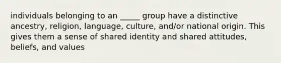 individuals belonging to an _____ group have a distinctive ancestry, religion, language, culture, and/or national origin. This gives them a sense of shared identity and shared attitudes, beliefs, and values