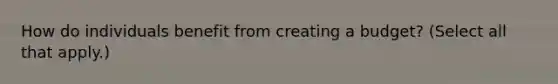 How do individuals benefit from creating a budget? (Select all that apply.)