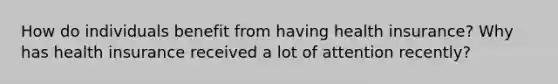How do individuals benefit from having health​ insurance? Why has health insurance received a lot of attention​ recently?