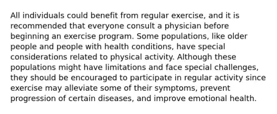 All individuals could benefit from regular exercise, and it is recommended that everyone consult a physician before beginning an exercise program. Some populations, like older people and people with health conditions, have special considerations related to physical activity. Although these populations might have limitations and face special challenges, they should be encouraged to participate in regular activity since exercise may alleviate some of their symptoms, prevent progression of certain diseases, and improve emotional health.