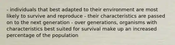 - individuals that best adapted to their environment are most likely to survive and reproduce - their characteristics are passed on to the next generation - over generations, organisms with characteristics best suited for survival make up an increased percentage of the population