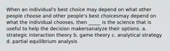 When an individual's best choice may depend on what other people choose and other people's best choicesmay depend on what the individual chooses, then _____ is the science that is useful to help the decision makersanalyze their options. a. strategic interaction theory b. game theory c. analytical strategy d. partial equilibrium analysis