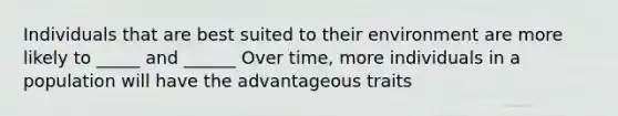 Individuals that are best suited to their environment are more likely to _____ and ______ Over time, more individuals in a population will have the advantageous traits