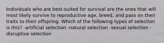 Individuals who are best-suited for survival are the ones that will most likely survive to reproductive age, breed, and pass on their traits to their offspring. Which of the following types of selection is this? -artificial selection -natural selection -sexual selection -disruptive selection