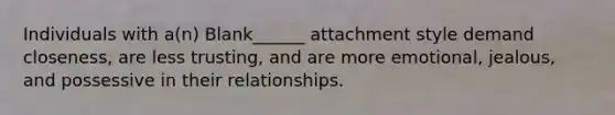 Individuals with a(n) Blank______ attachment style demand closeness, are less trusting, and are more emotional, jealous, and possessive in their relationships.