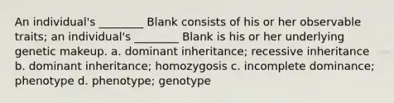 An individual's ________ Blank consists of his or her observable traits; an individual's ________ Blank is his or her underlying genetic makeup. a. dominant inheritance; recessive inheritance b. dominant inheritance; homozygosis c. incomplete dominance; phenotype d. phenotype; genotype