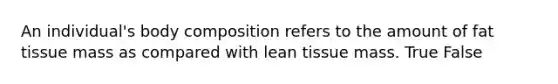 An individual's body composition refers to the amount of fat tissue mass as compared with lean tissue mass. True False