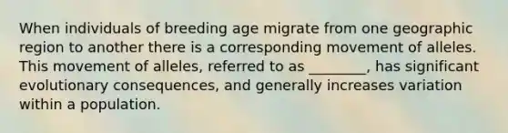 When individuals of breeding age migrate from one geographic region to another there is a corresponding movement of alleles. This movement of alleles, referred to as ________, has significant evolutionary consequences, and generally increases variation within a population.