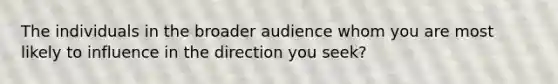 The individuals in the broader audience whom you are most likely to influence in the direction you seek?