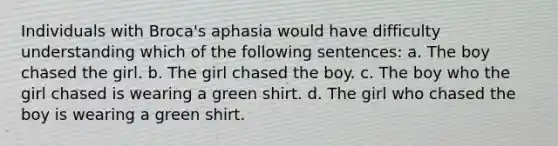 Individuals with Broca's aphasia would have difficulty understanding which of the following sentences: a. The boy chased the girl. b. The girl chased the boy. c. The boy who the girl chased is wearing a green shirt. d. The girl who chased the boy is wearing a green shirt.