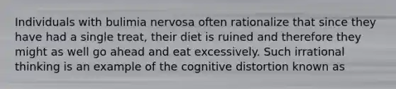 Individuals with bulimia nervosa often rationalize that since they have had a single treat, their diet is ruined and therefore they might as well go ahead and eat excessively. Such irrational thinking is an example of the cognitive distortion known as