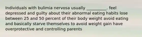 Individuals with bulimia nervosa usually __________. feel depressed and guilty about their abnormal eating habits lose between 25 and 50 percent of their body weight avoid eating and basically starve themselves to avoid weight gain have overprotective and controlling parents