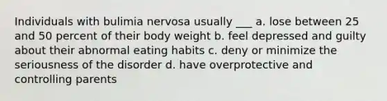 Individuals with bulimia nervosa usually ___ a. lose between 25 and 50 percent of their body weight b. feel depressed and guilty about their abnormal eating habits c. deny or minimize the seriousness of the disorder d. have overprotective and controlling parents