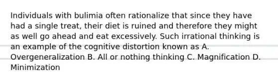 Individuals with bulimia often rationalize that since they have had a single treat, their diet is ruined and therefore they might as well go ahead and eat excessively. Such irrational thinking is an example of the cognitive distortion known as A. Overgeneralization B. All or nothing thinking C. Magnification D. Minimization