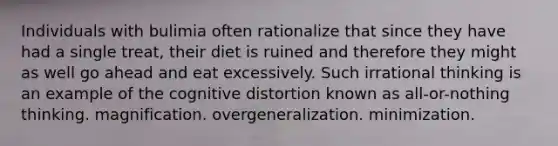 Individuals with bulimia often rationalize that since they have had a single treat, their diet is ruined and therefore they might as well go ahead and eat excessively. Such irrational thinking is an example of the cognitive distortion known as all-or-nothing thinking. magnification. overgeneralization. minimization.