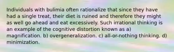 Individuals with bulimia often rationalize that since they have had a single treat, their diet is ruined and therefore they might as well go ahead and eat excessively. Such irrational thinking is an example of the cognitive distortion known as a) magnification. b) overgeneralization. c) all-or-nothing thinking. d) minimization.