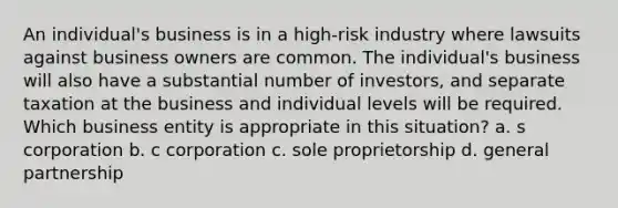 An individual's business is in a high-risk industry where lawsuits against business owners are common. The individual's business will also have a substantial number of investors, and separate taxation at the business and individual levels will be required. Which business entity is appropriate in this situation? a. s corporation b. c corporation c. sole proprietorship d. general partnership