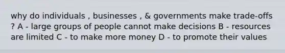 why do individuals , businesses , & governments make trade-offs ? A - large groups of people cannot make decisions B - resources are limited C - to make more money D - to promote their values