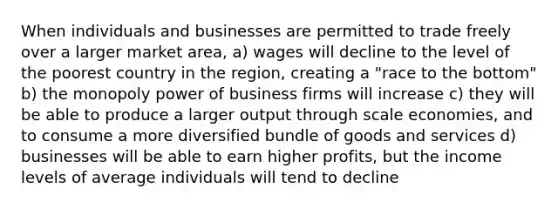 When individuals and businesses are permitted to trade freely over a larger market area, a) wages will decline to the level of the poorest country in the region, creating a "race to the bottom" b) the monopoly power of business firms will increase c) they will be able to produce a larger output through scale economies, and to consume a more diversified bundle of goods and services d) businesses will be able to earn higher profits, but the income levels of average individuals will tend to decline