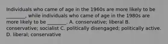 Individuals who came of age in the 1960s are more likely to be ________, while individuals who came of age in the 1980s are more likely to be ________. A. conservative; liberal B. conservative; socialist C. politically disengaged; politically active. D. liberal; conservative