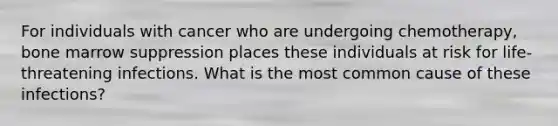 For individuals with cancer who are undergoing chemotherapy, bone marrow suppression places these individuals at risk for life- threatening infections. What is the most common cause of these infections?
