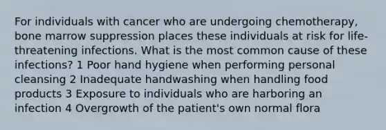 For individuals with cancer who are undergoing chemotherapy, bone marrow suppression places these individuals at risk for life-threatening infections. What is the most common cause of these infections? 1 Poor hand hygiene when performing personal cleansing 2 Inadequate handwashing when handling food products 3 Exposure to individuals who are harboring an infection 4 Overgrowth of the patient's own normal flora