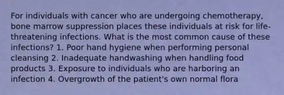 For individuals with cancer who are undergoing chemotherapy, bone marrow suppression places these individuals at risk for life-threatening infections. What is the most common cause of these infections? 1. Poor hand hygiene when performing personal cleansing 2. Inadequate handwashing when handling food products 3. Exposure to individuals who are harboring an infection 4. Overgrowth of the patient's own normal flora