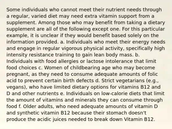 Some individuals who cannot meet their nutrient needs through a regular, varied diet may need extra vitamin support from a supplement. Among those who may benefit from taking a dietary supplement are all of the following except one. For this particular example, it is unclear if they would benefit based solely on the information provided. a. Individuals who meet their energy needs and engage in regular vigorous physical activity, specifically high intensity resistance training to gain lean body mass. b. Individuals with food allergies or lactose intolerance that limit food choices c. Women of childbearing age who may become pregnant, as they need to consume adequate amounts of folic acid to prevent certain birth defects d. Strict vegetarians (e.g., vegans), who have limited dietary options for vitamins B12 and D and other nutrients e. Individuals on low-calorie diets that limit the amount of vitamins and minerals they can consume through food f. Older adults, who need adequate amounts of vitamin D and synthetic vitamin B12 because their stomach doesn't produce the acidic juices needed to break down Vitamin B12.