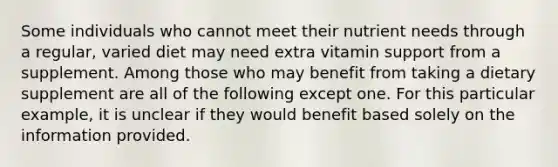 Some individuals who cannot meet their nutrient needs through a regular, varied diet may need extra vitamin support from a supplement. Among those who may benefit from taking a dietary supplement are all of the following except one. For this particular example, it is unclear if they would benefit based solely on the information provided.