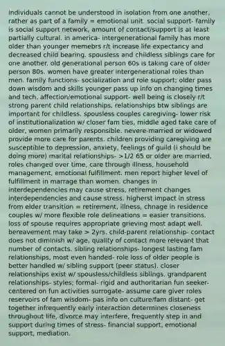 individuals cannot be understood in isolation from one another, rather as part of a family = emotional unit. social support- family is social support network, amount of contact/support is at least partially cultural. in america- intergenerational family has more older than younger memebrs r/t increase life expectancy and decreased child bearing. spousless and childless siblings care for one another. old generational person 60s is taking care of older person 80s. women have greater intergenerational roles than men. family functions- socialization and role support; older pass down wisdom and skills younger pass up info on changing times and tech. affection/emotional support- well being is closely r/t strong parent child relationships, relationships btw siblings are important for childless, spousless couples caregiving- lower risk of institutionalization w/ closer fam ties, middle aged take care of older, women primarily responsible. nevere-married or widowed provide more care for parents. children providing caregiving are susceptible to depression, anxiety, feelings of guild (i should be doing more) marital relationships- >1/2 65 or older are married, roles changed over time, care through illness, household management, emotional fulfillment. men report higher level of fulfillment in marrage than women. changes in interdependencies may cause stress, retirement changes interdependencies and cause stress. higherst impact in stress from elder transition = retirement, illness, chnage in residence couples w/ more flexible role delineations = easier transitions. loss of spouse requires appropriate grieving most adapt well. bereavement may take > 2yrs. child-parent relationship- contact does not diminish w/ age, quality of contact more relevant that number of contacts. sibling relationships- longest lasting fam relationships, most even handed- role loss of older people is better handled w/ sibling support (peer status). closer relationships exist w/ spousless/childless siblings. grandparent relationships- styles; formal- rigid and authoritarian fun seeker- centered on fun activities surrogate- assume care giver roles reservoirs of fam wisdom- pas info on culture/fam distant- get together infrequently early interaction determines closeness throughout life, divorce may interfere, frequently step in and support during times of stress- financial support, emotional support, mediation.