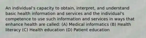 An individual's capacity to obtain, interpret, and understand basic health information and services and the individual's competence to use such information and services in ways that enhance health are called: (A) Medical informatics (B) Health literacy (C) Health education (D) Patient education