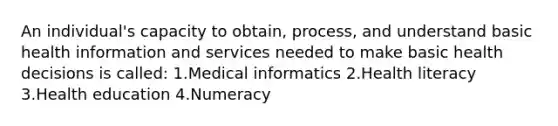 An individual's capacity to obtain, process, and understand basic health information and services needed to make basic health decisions is called: 1.Medical informatics 2.Health literacy 3.Health education 4.Numeracy