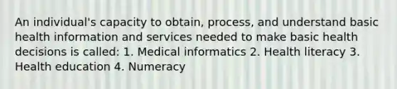 An individual's capacity to obtain, process, and understand basic health information and services needed to make basic health decisions is called: 1. Medical informatics 2. Health literacy 3. Health education 4. Numeracy